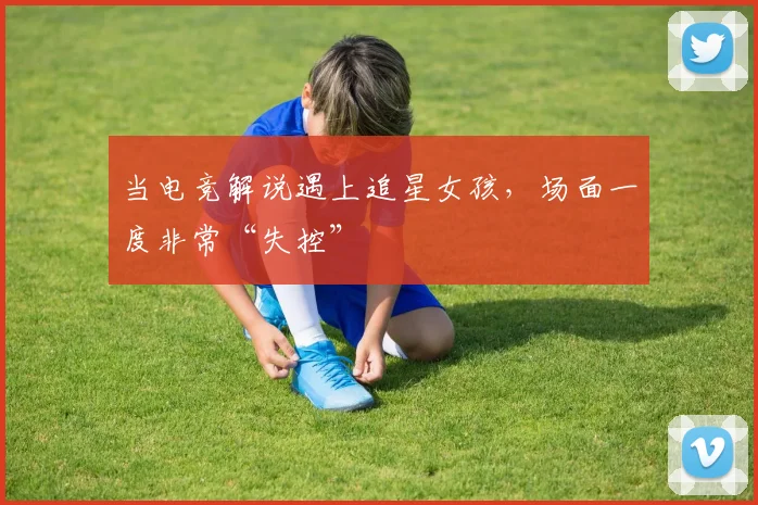 当电竞解说遇上追星女孩，场面一度非常“失控”
