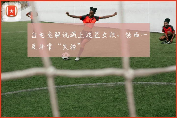 当电竞解说遇上追星女孩，场面一度非常“失控”