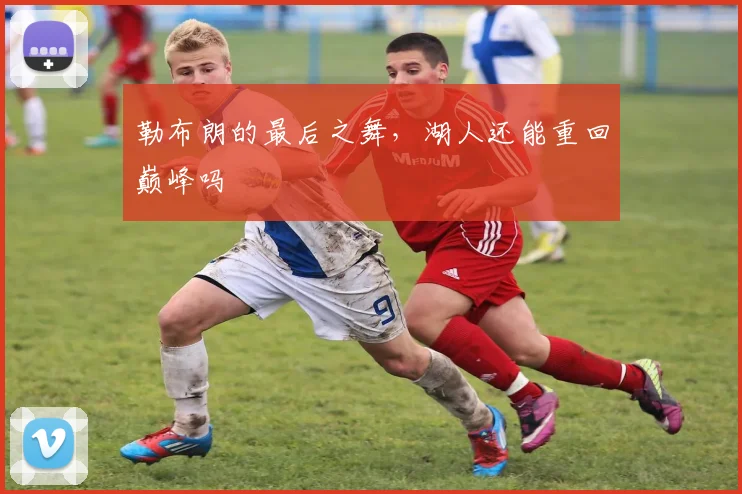 勒布朗的最后之舞，湖人还能重回巅峰吗