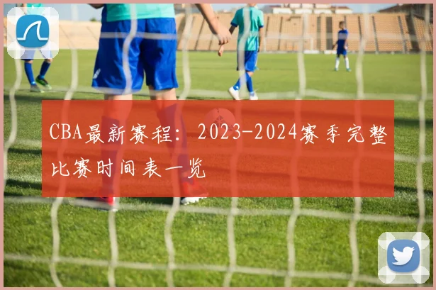 CBA最新赛程：2023-2024赛季完整比赛时间表一览