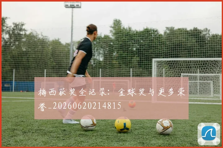 梅西获奖全记录:金球奖与更多荣誉_20260620214815