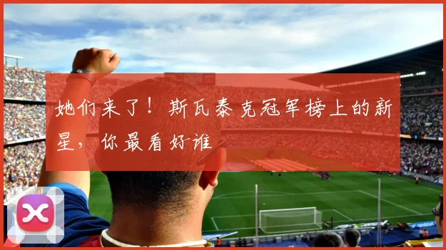 她们来了！斯瓦泰克冠军榜上的新星，你最看好谁