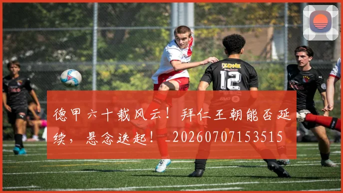 德甲六十载风云！拜仁王朝能否延续，悬念迭起！_20260707153515