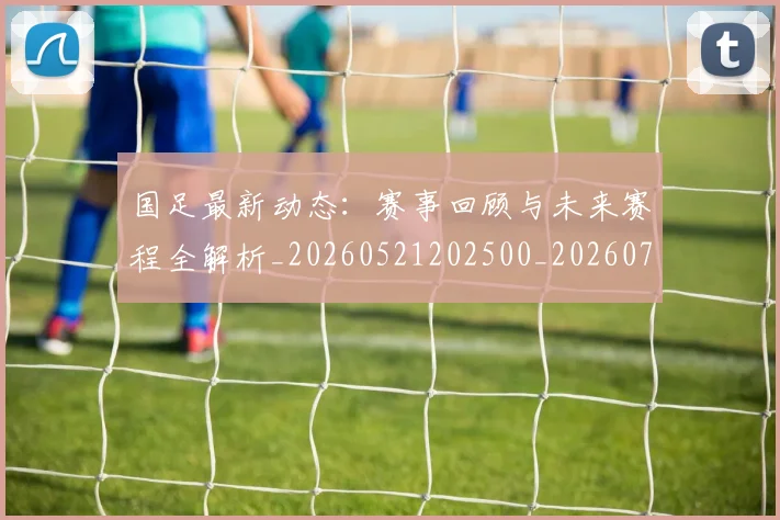 国足最新动态：赛事回顾与未来赛程全解析_20260521202500_20260707015108