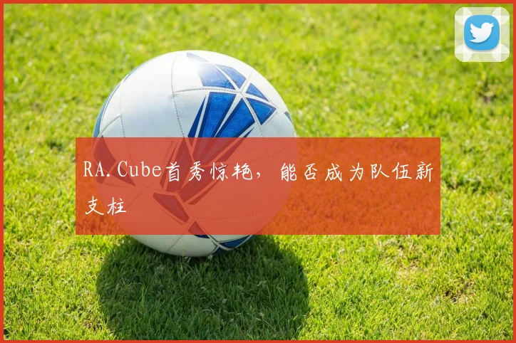 RA.Cube首秀惊艳,能否成为队伍新支柱