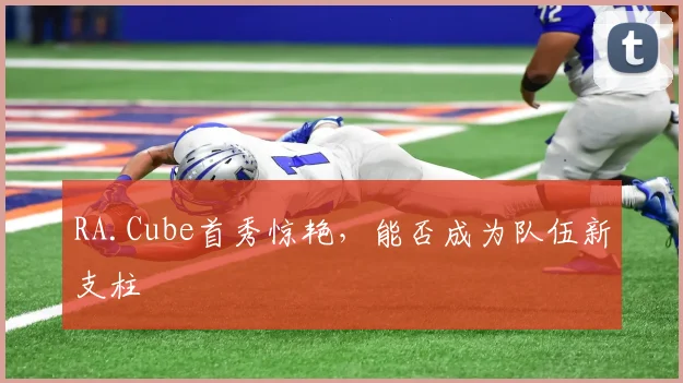 RA.Cube首秀惊艳，能否成为队伍新支柱