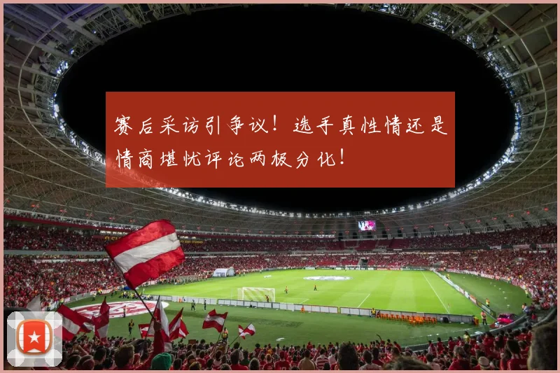 赛后采访引争议！选手真性情还是情商堪忧评论两极分化！