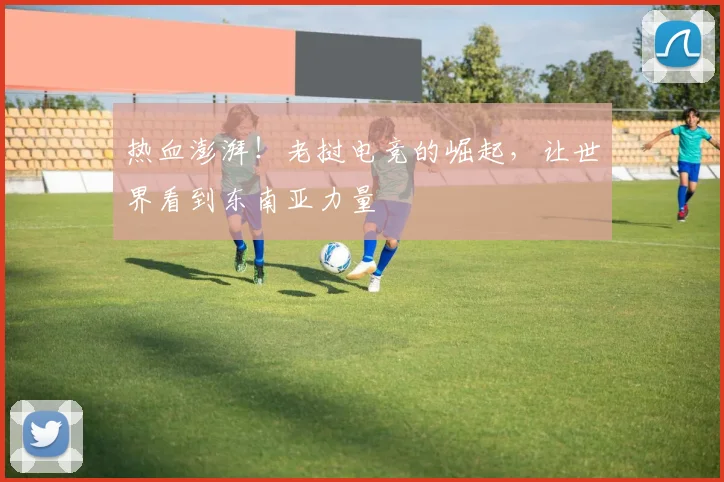 热血澎湃!老挝电竞的崛起,让世界看到东南亚力量